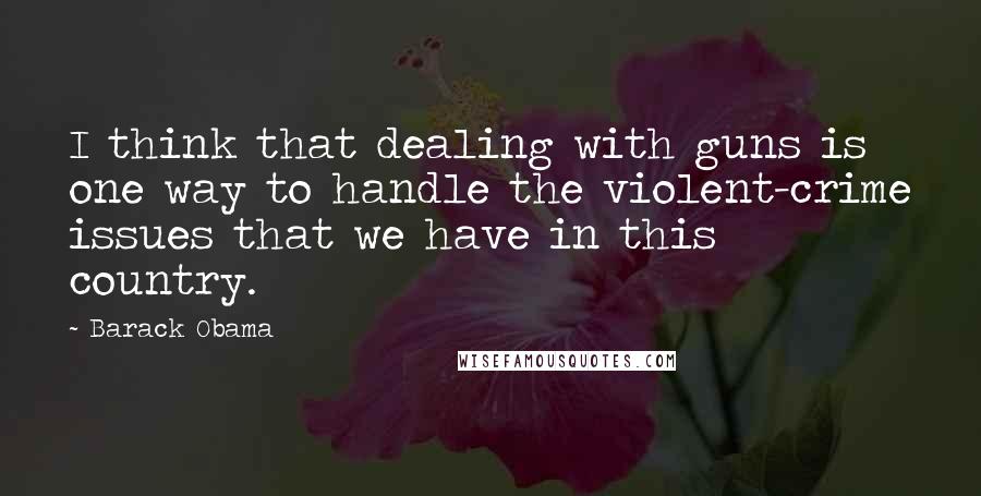 Barack Obama Quotes: I think that dealing with guns is one way to handle the violent-crime issues that we have in this country.