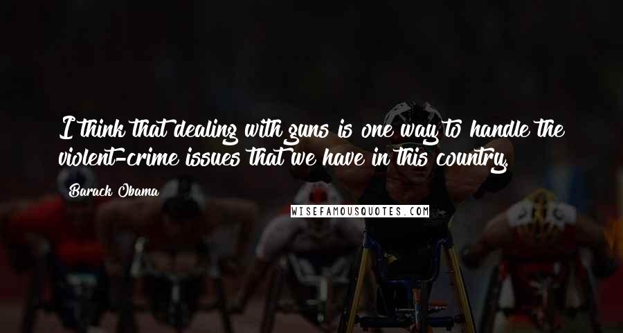 Barack Obama Quotes: I think that dealing with guns is one way to handle the violent-crime issues that we have in this country.