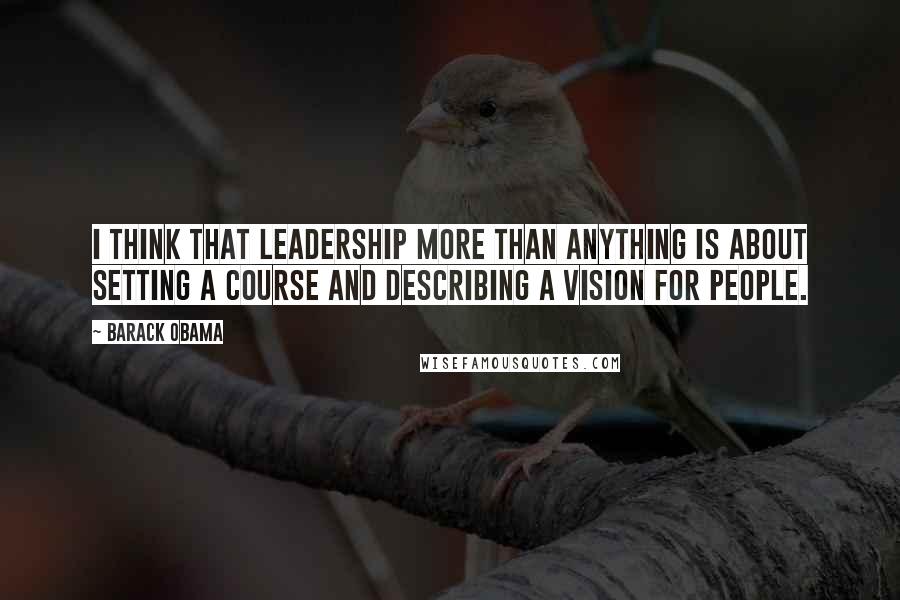 Barack Obama Quotes: I think that leadership more than anything is about setting a course and describing a vision for people.