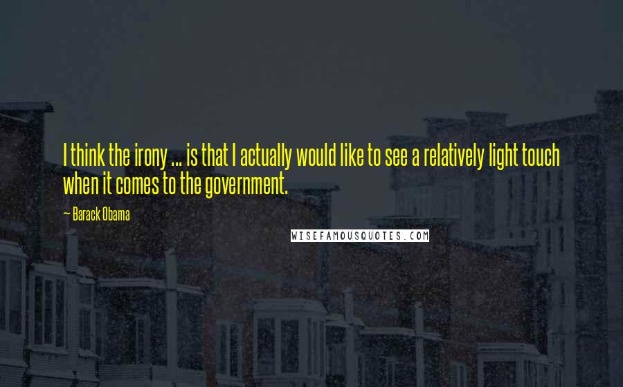 Barack Obama Quotes: I think the irony ... is that I actually would like to see a relatively light touch when it comes to the government.