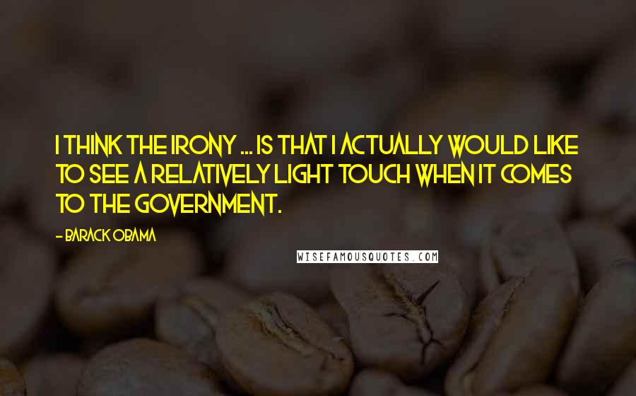 Barack Obama Quotes: I think the irony ... is that I actually would like to see a relatively light touch when it comes to the government.