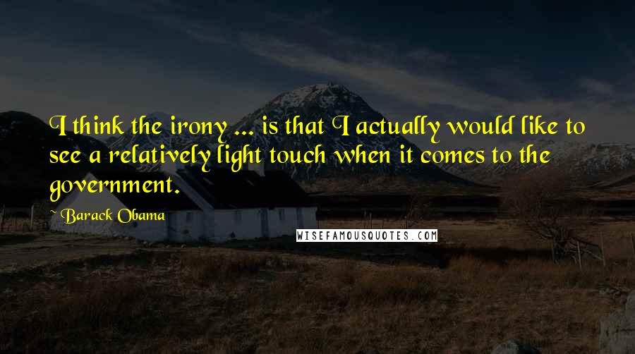 Barack Obama Quotes: I think the irony ... is that I actually would like to see a relatively light touch when it comes to the government.