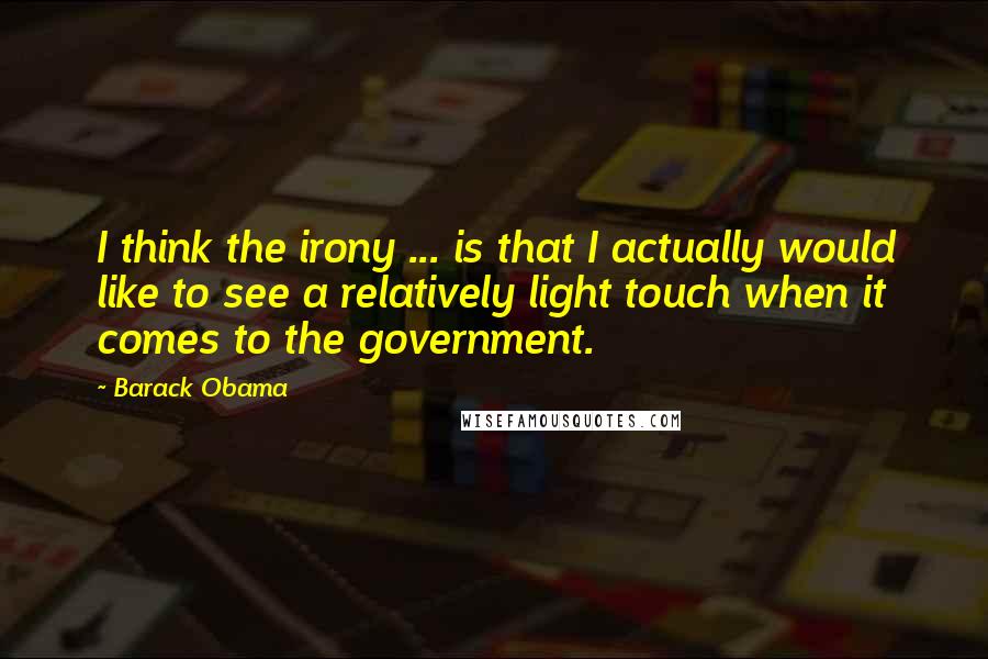 Barack Obama Quotes: I think the irony ... is that I actually would like to see a relatively light touch when it comes to the government.