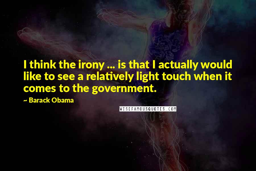 Barack Obama Quotes: I think the irony ... is that I actually would like to see a relatively light touch when it comes to the government.