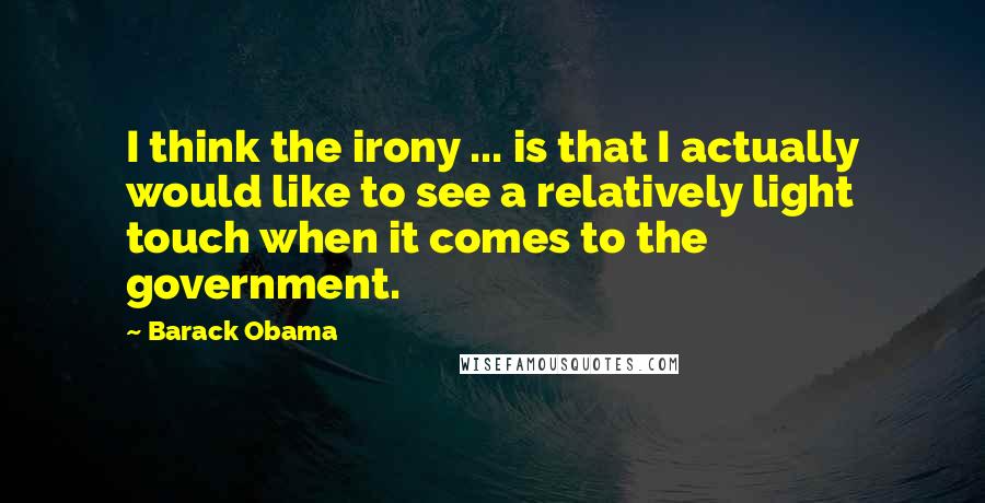Barack Obama Quotes: I think the irony ... is that I actually would like to see a relatively light touch when it comes to the government.