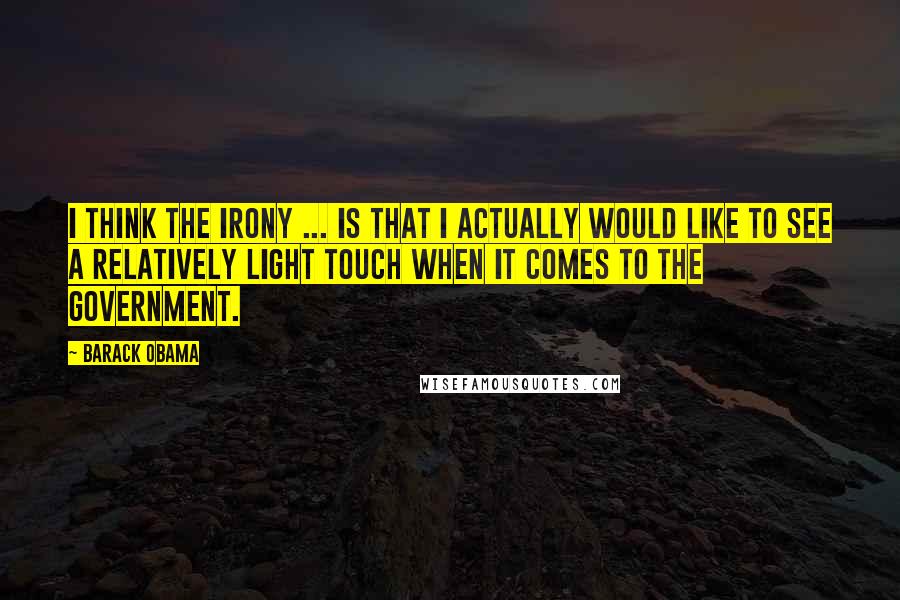 Barack Obama Quotes: I think the irony ... is that I actually would like to see a relatively light touch when it comes to the government.