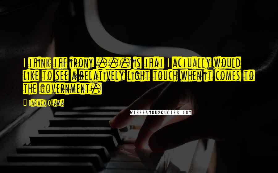 Barack Obama Quotes: I think the irony ... is that I actually would like to see a relatively light touch when it comes to the government.