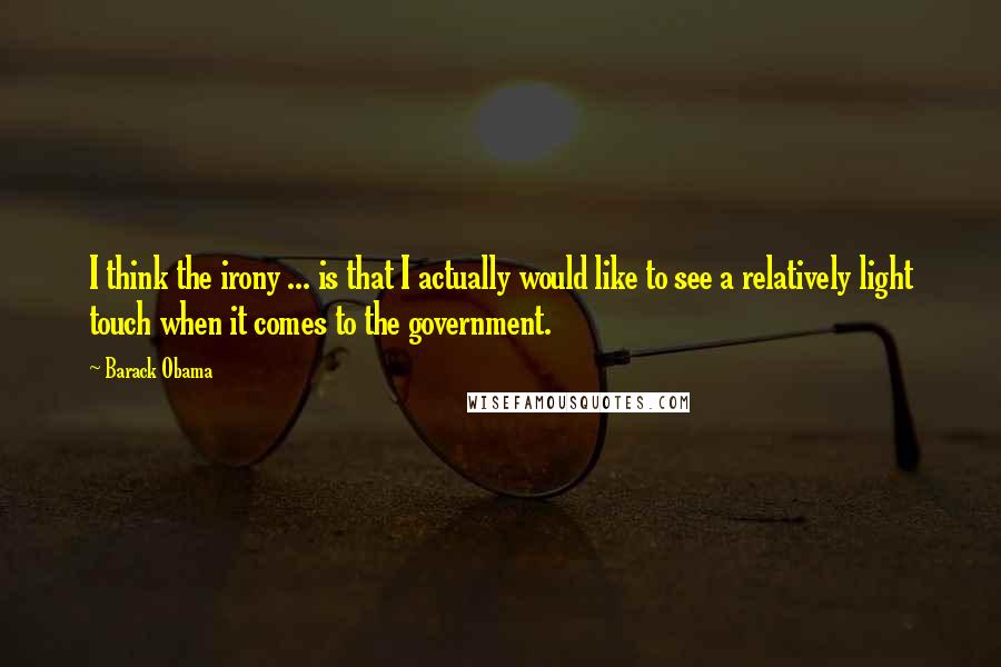 Barack Obama Quotes: I think the irony ... is that I actually would like to see a relatively light touch when it comes to the government.