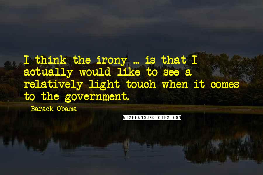 Barack Obama Quotes: I think the irony ... is that I actually would like to see a relatively light touch when it comes to the government.