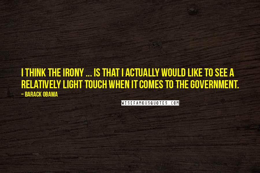 Barack Obama Quotes: I think the irony ... is that I actually would like to see a relatively light touch when it comes to the government.