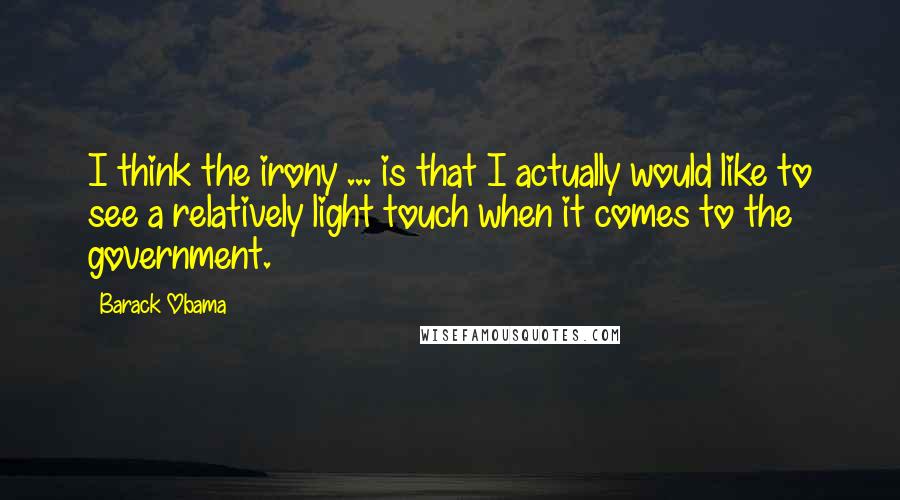 Barack Obama Quotes: I think the irony ... is that I actually would like to see a relatively light touch when it comes to the government.