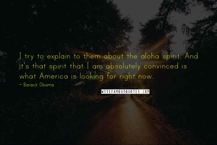 Barack Obama Quotes: I try to explain to them about the aloha spirit. And it's that spirit that I am absolutely convinced is what America is looking for right now.