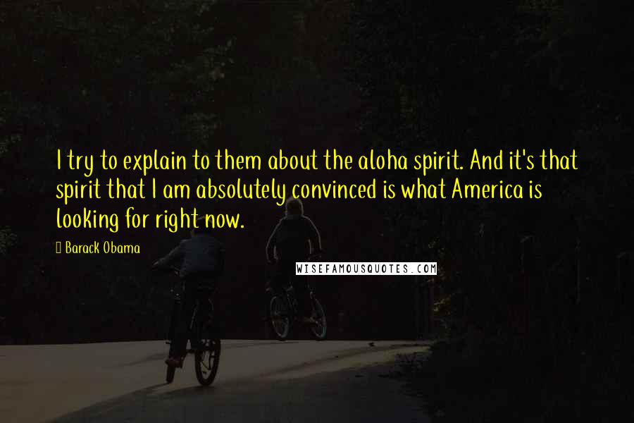 Barack Obama Quotes: I try to explain to them about the aloha spirit. And it's that spirit that I am absolutely convinced is what America is looking for right now.