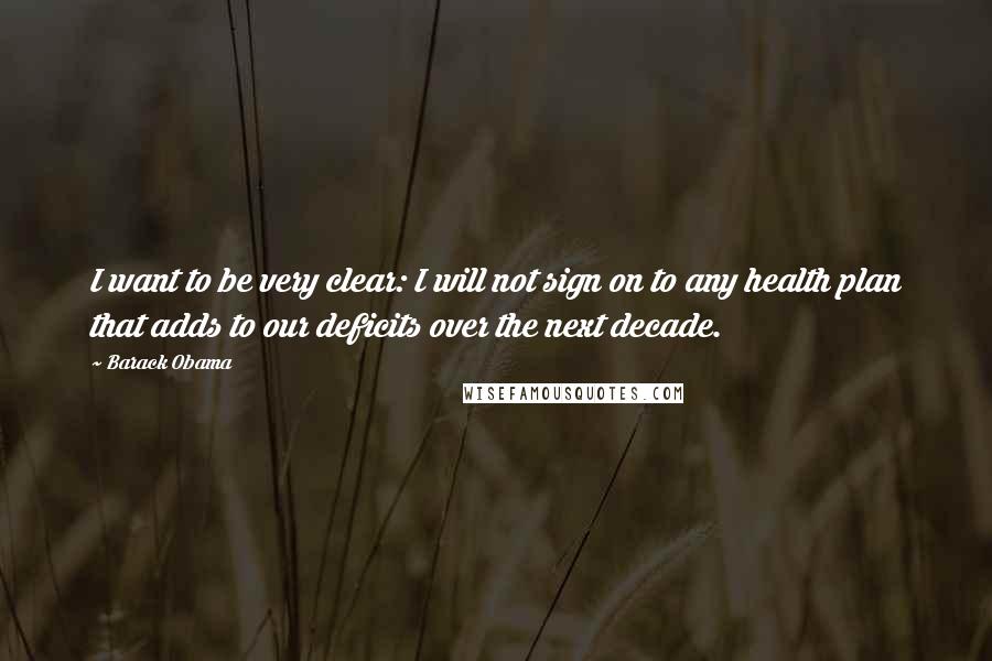 Barack Obama Quotes: I want to be very clear: I will not sign on to any health plan that adds to our deficits over the next decade.