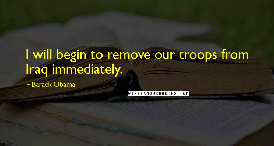 Barack Obama Quotes: I will begin to remove our troops from Iraq immediately.