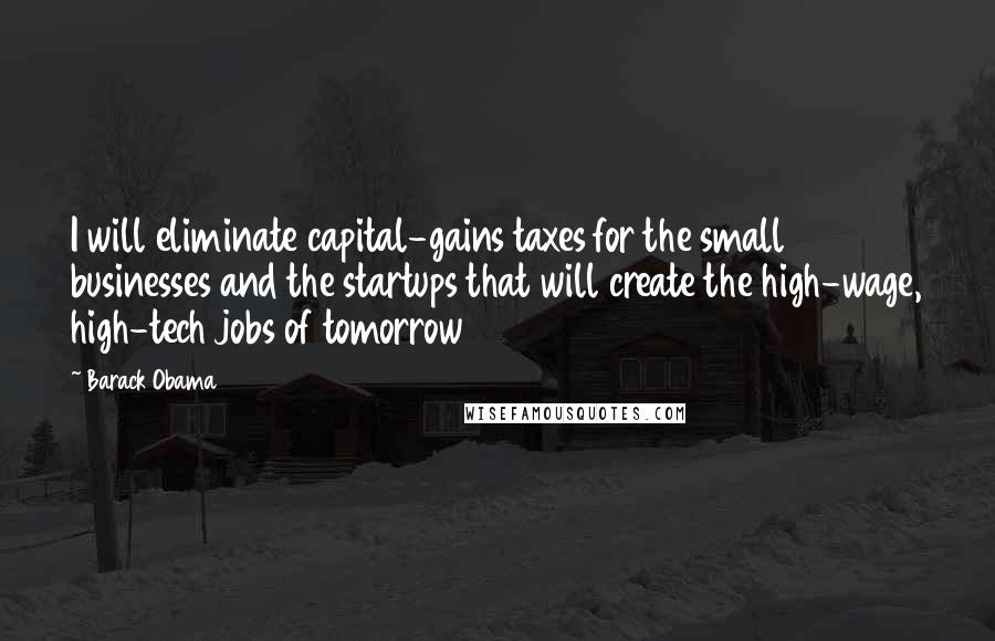 Barack Obama Quotes: I will eliminate capital-gains taxes for the small businesses and the startups that will create the high-wage, high-tech jobs of tomorrow
