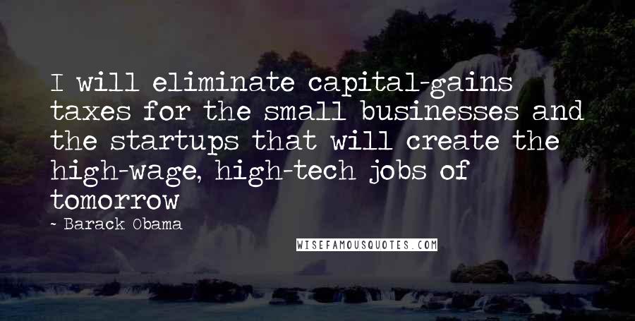Barack Obama Quotes: I will eliminate capital-gains taxes for the small businesses and the startups that will create the high-wage, high-tech jobs of tomorrow