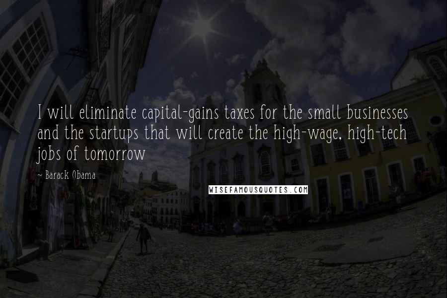 Barack Obama Quotes: I will eliminate capital-gains taxes for the small businesses and the startups that will create the high-wage, high-tech jobs of tomorrow