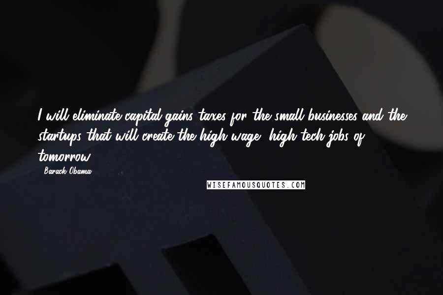 Barack Obama Quotes: I will eliminate capital-gains taxes for the small businesses and the startups that will create the high-wage, high-tech jobs of tomorrow