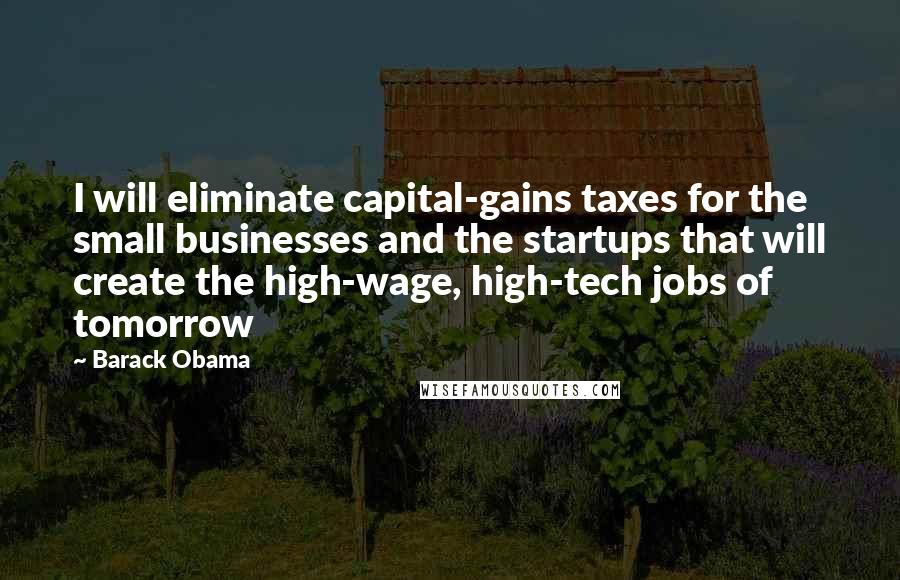 Barack Obama Quotes: I will eliminate capital-gains taxes for the small businesses and the startups that will create the high-wage, high-tech jobs of tomorrow