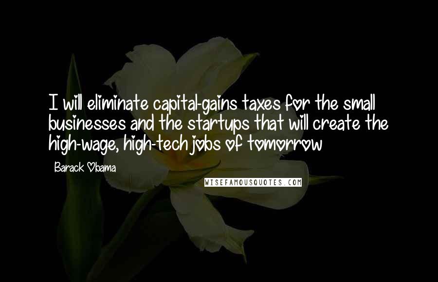 Barack Obama Quotes: I will eliminate capital-gains taxes for the small businesses and the startups that will create the high-wage, high-tech jobs of tomorrow