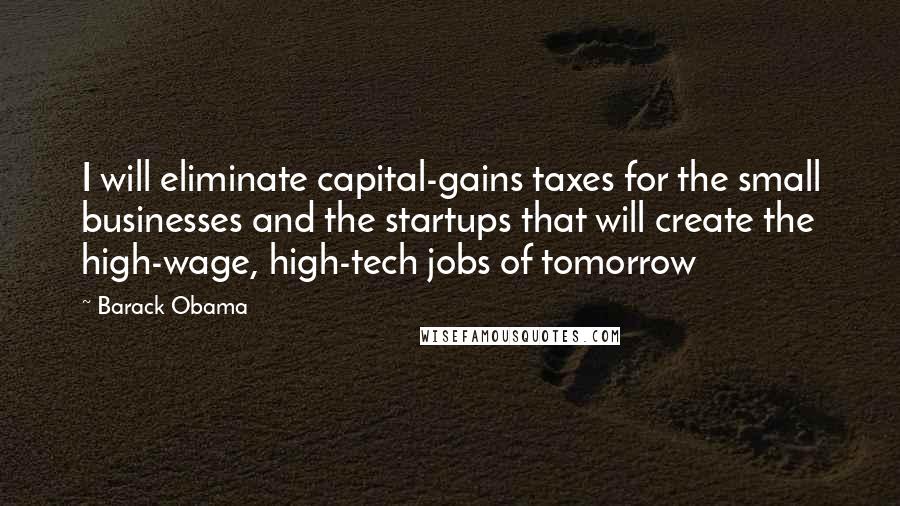 Barack Obama Quotes: I will eliminate capital-gains taxes for the small businesses and the startups that will create the high-wage, high-tech jobs of tomorrow
