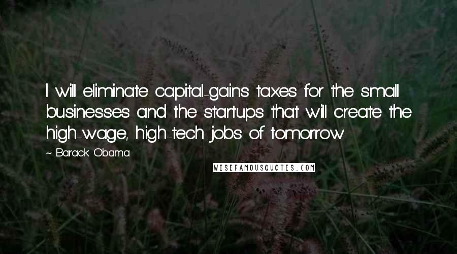 Barack Obama Quotes: I will eliminate capital-gains taxes for the small businesses and the startups that will create the high-wage, high-tech jobs of tomorrow