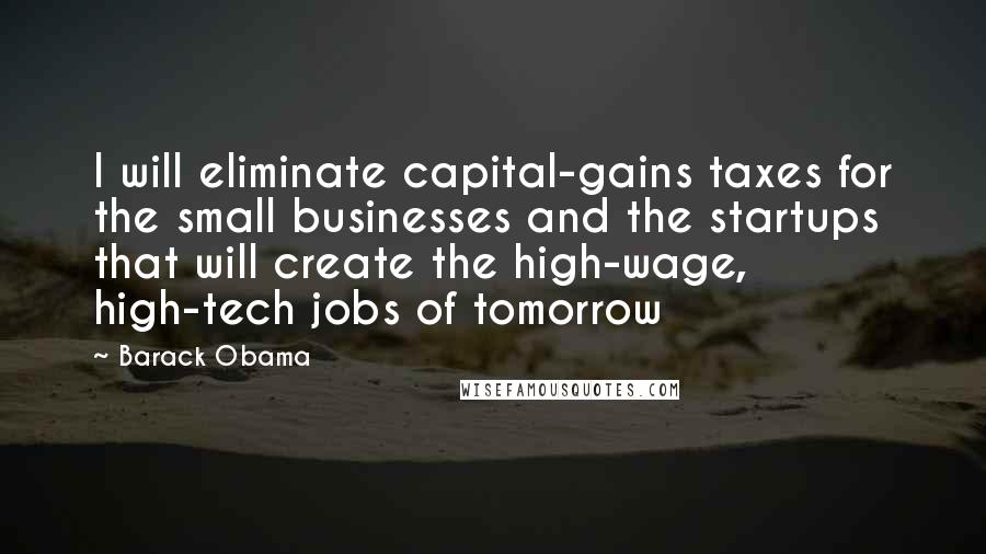 Barack Obama Quotes: I will eliminate capital-gains taxes for the small businesses and the startups that will create the high-wage, high-tech jobs of tomorrow