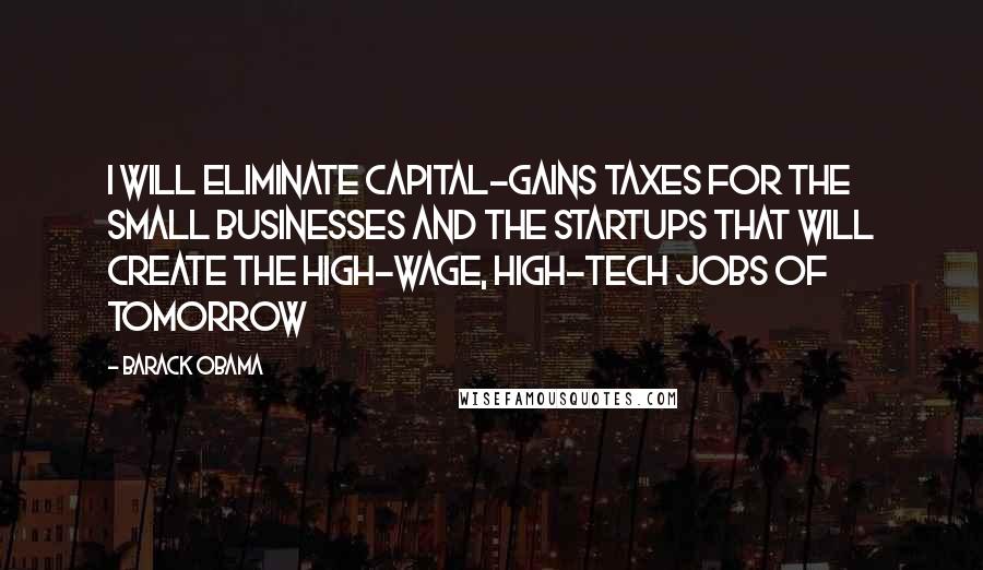 Barack Obama Quotes: I will eliminate capital-gains taxes for the small businesses and the startups that will create the high-wage, high-tech jobs of tomorrow
