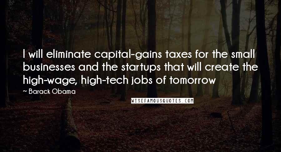 Barack Obama Quotes: I will eliminate capital-gains taxes for the small businesses and the startups that will create the high-wage, high-tech jobs of tomorrow
