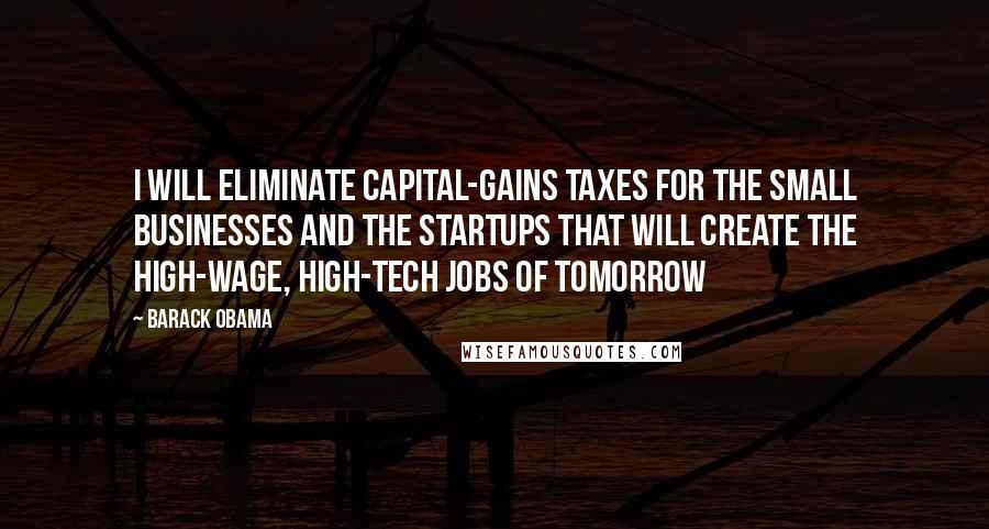 Barack Obama Quotes: I will eliminate capital-gains taxes for the small businesses and the startups that will create the high-wage, high-tech jobs of tomorrow