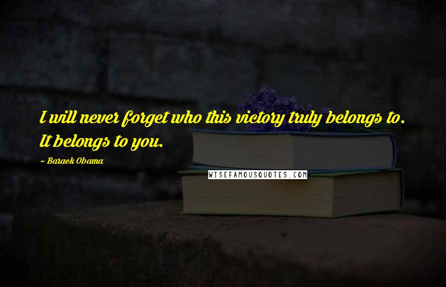 Barack Obama Quotes: I will never forget who this victory truly belongs to. It belongs to you.
