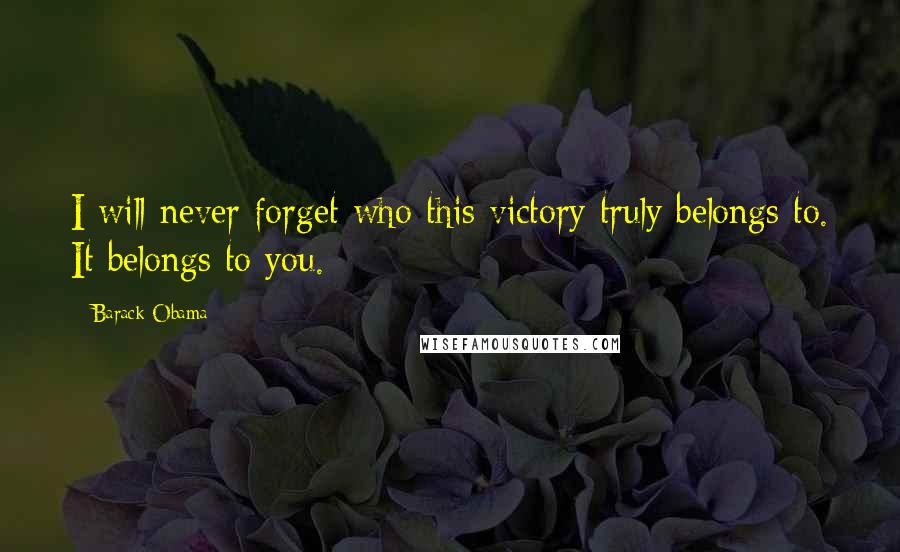 Barack Obama Quotes: I will never forget who this victory truly belongs to. It belongs to you.