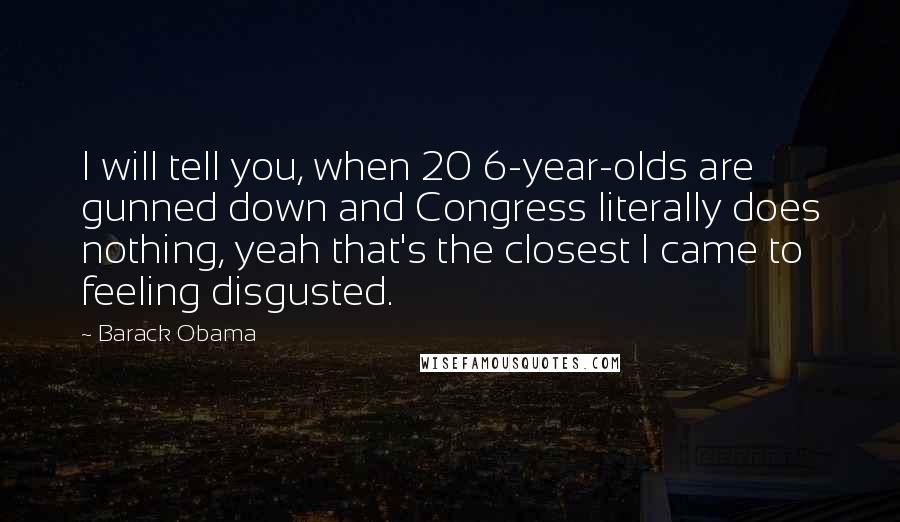 Barack Obama Quotes: I will tell you, when 20 6-year-olds are gunned down and Congress literally does nothing, yeah that's the closest I came to feeling disgusted.