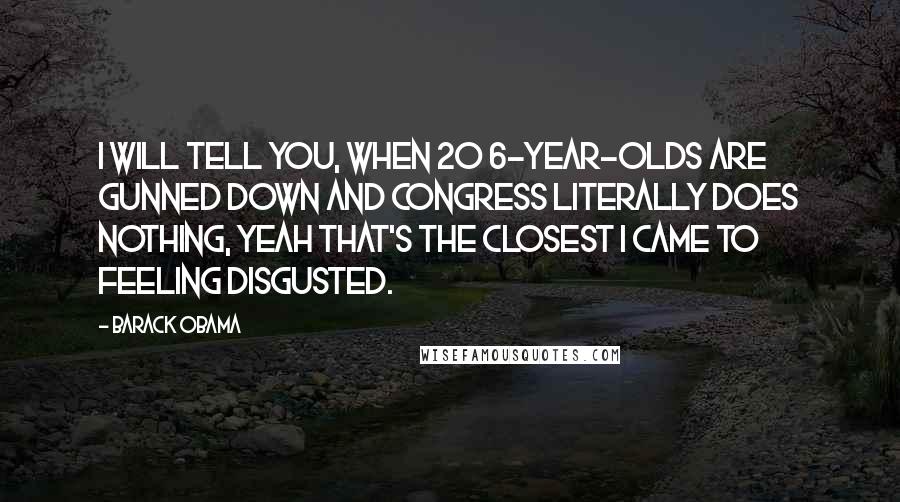 Barack Obama Quotes: I will tell you, when 20 6-year-olds are gunned down and Congress literally does nothing, yeah that's the closest I came to feeling disgusted.