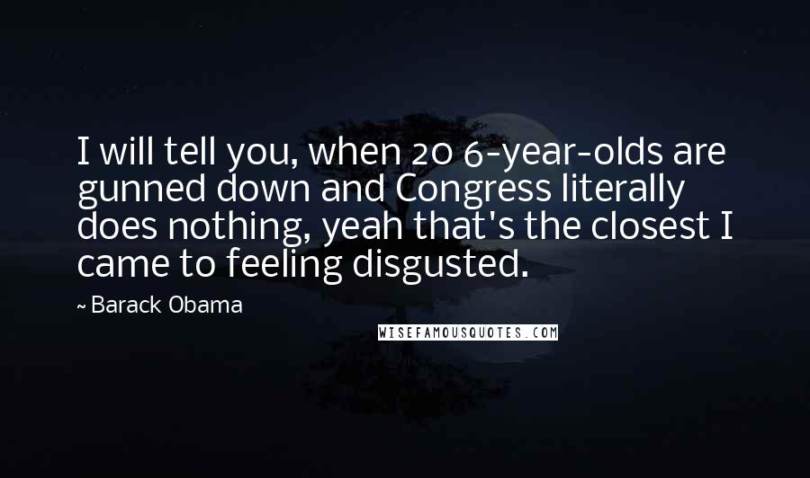 Barack Obama Quotes: I will tell you, when 20 6-year-olds are gunned down and Congress literally does nothing, yeah that's the closest I came to feeling disgusted.