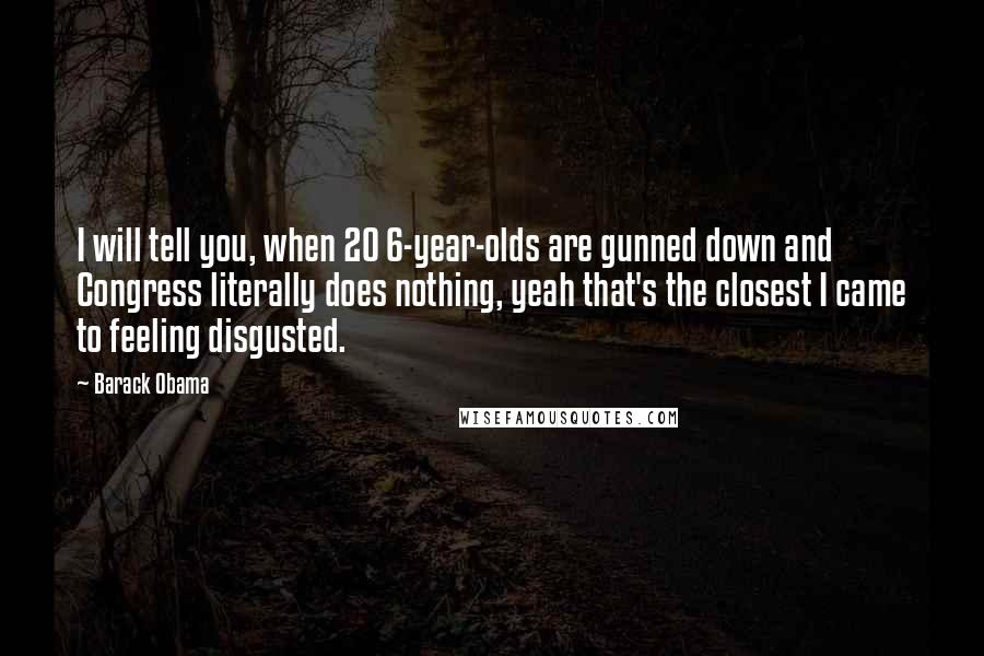 Barack Obama Quotes: I will tell you, when 20 6-year-olds are gunned down and Congress literally does nothing, yeah that's the closest I came to feeling disgusted.