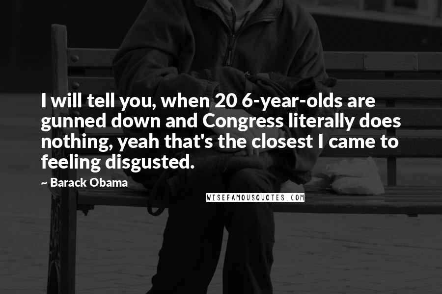 Barack Obama Quotes: I will tell you, when 20 6-year-olds are gunned down and Congress literally does nothing, yeah that's the closest I came to feeling disgusted.