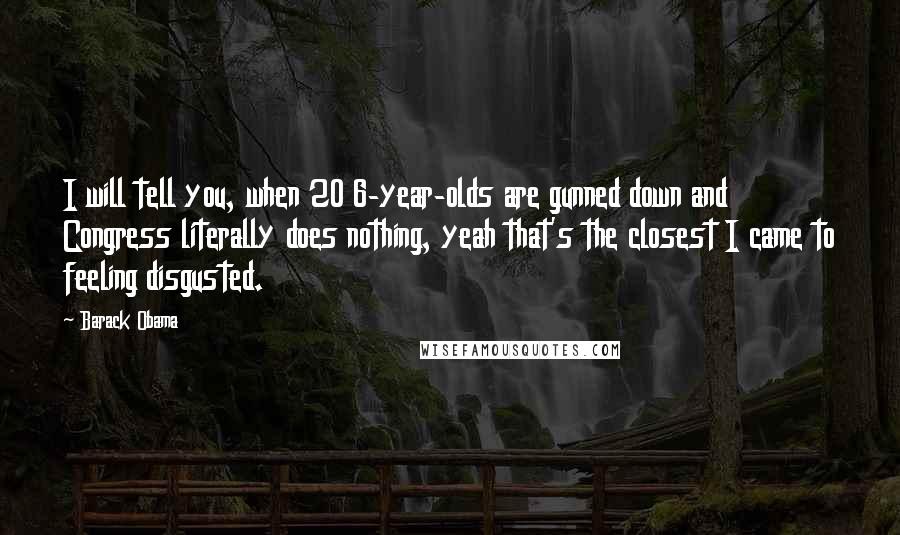 Barack Obama Quotes: I will tell you, when 20 6-year-olds are gunned down and Congress literally does nothing, yeah that's the closest I came to feeling disgusted.