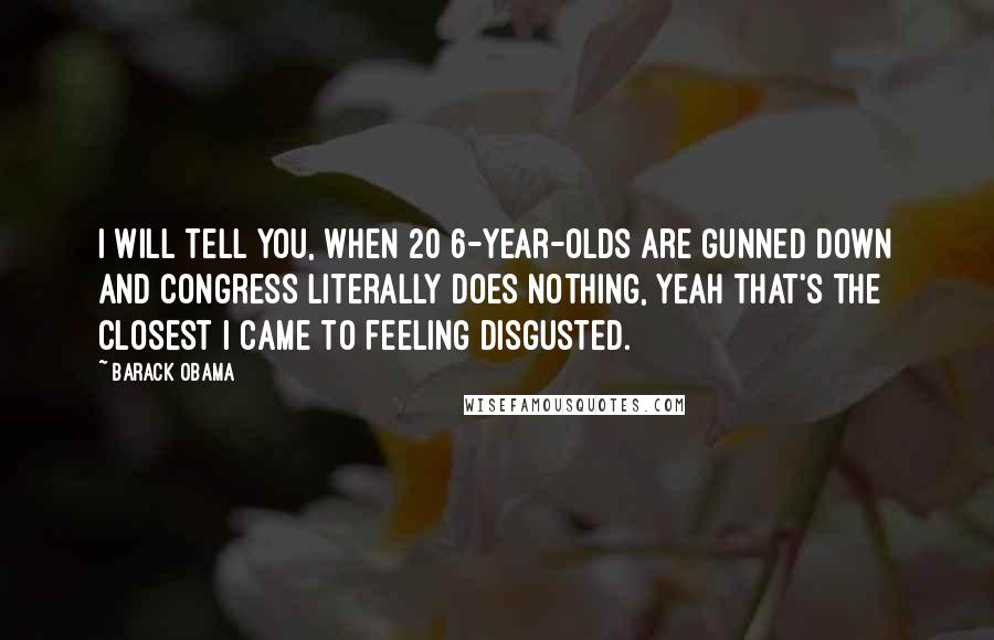 Barack Obama Quotes: I will tell you, when 20 6-year-olds are gunned down and Congress literally does nothing, yeah that's the closest I came to feeling disgusted.