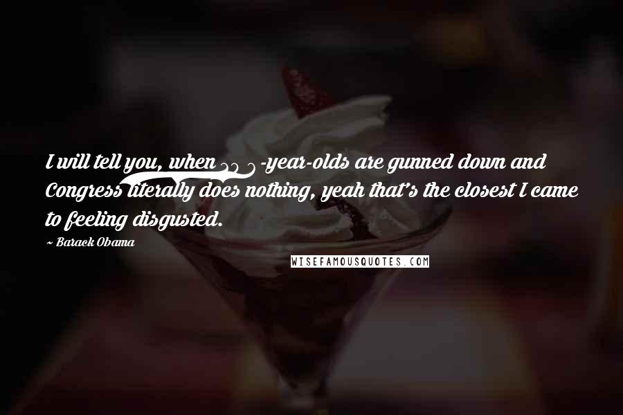 Barack Obama Quotes: I will tell you, when 20 6-year-olds are gunned down and Congress literally does nothing, yeah that's the closest I came to feeling disgusted.