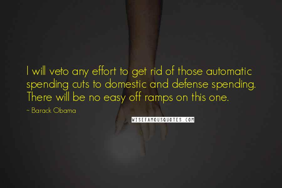 Barack Obama Quotes: I will veto any effort to get rid of those automatic spending cuts to domestic and defense spending. There will be no easy off ramps on this one.