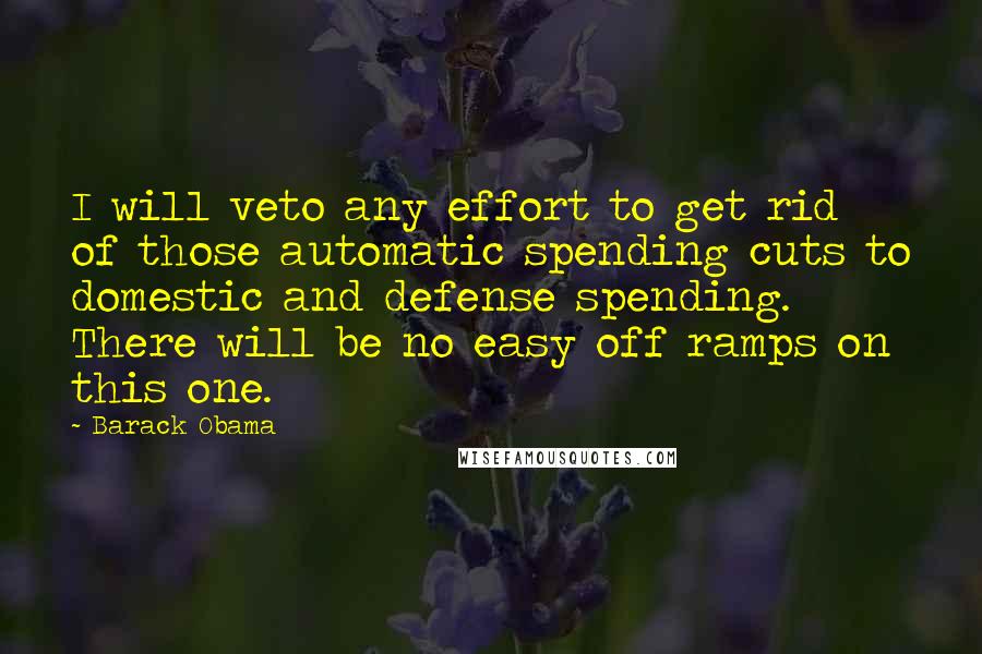 Barack Obama Quotes: I will veto any effort to get rid of those automatic spending cuts to domestic and defense spending. There will be no easy off ramps on this one.