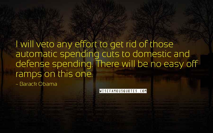 Barack Obama Quotes: I will veto any effort to get rid of those automatic spending cuts to domestic and defense spending. There will be no easy off ramps on this one.