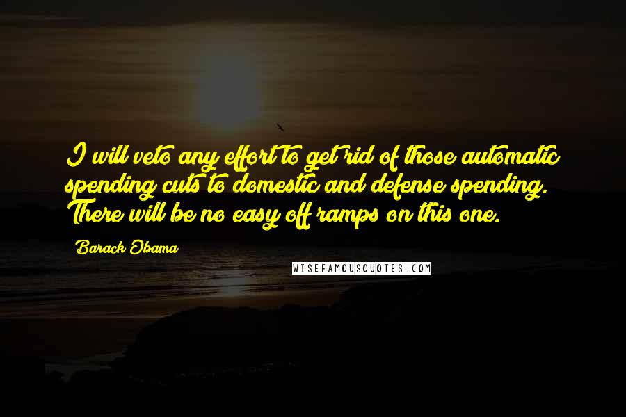 Barack Obama Quotes: I will veto any effort to get rid of those automatic spending cuts to domestic and defense spending. There will be no easy off ramps on this one.