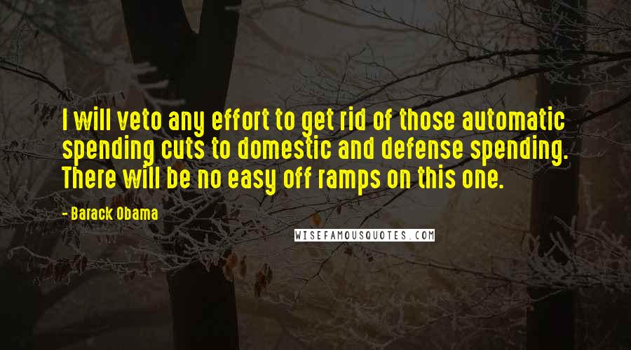 Barack Obama Quotes: I will veto any effort to get rid of those automatic spending cuts to domestic and defense spending. There will be no easy off ramps on this one.