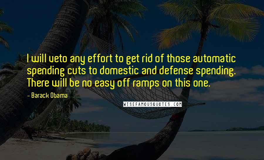 Barack Obama Quotes: I will veto any effort to get rid of those automatic spending cuts to domestic and defense spending. There will be no easy off ramps on this one.