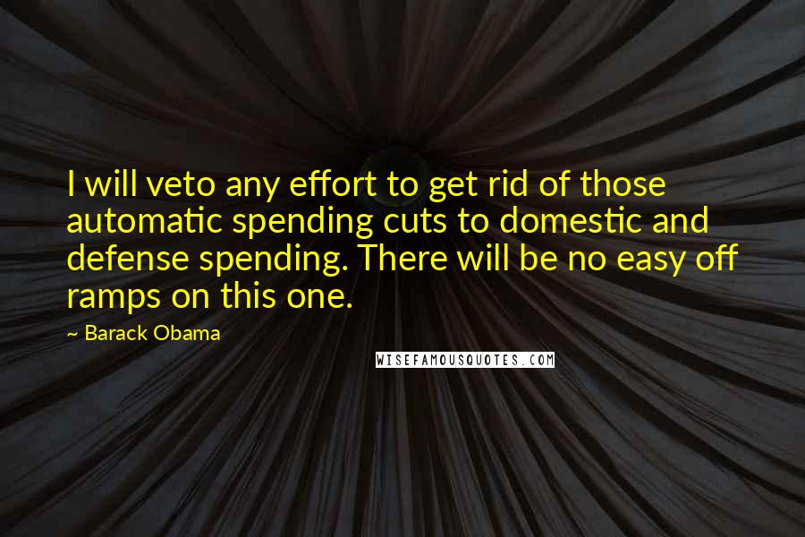 Barack Obama Quotes: I will veto any effort to get rid of those automatic spending cuts to domestic and defense spending. There will be no easy off ramps on this one.