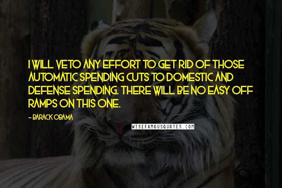 Barack Obama Quotes: I will veto any effort to get rid of those automatic spending cuts to domestic and defense spending. There will be no easy off ramps on this one.