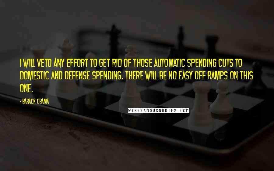 Barack Obama Quotes: I will veto any effort to get rid of those automatic spending cuts to domestic and defense spending. There will be no easy off ramps on this one.